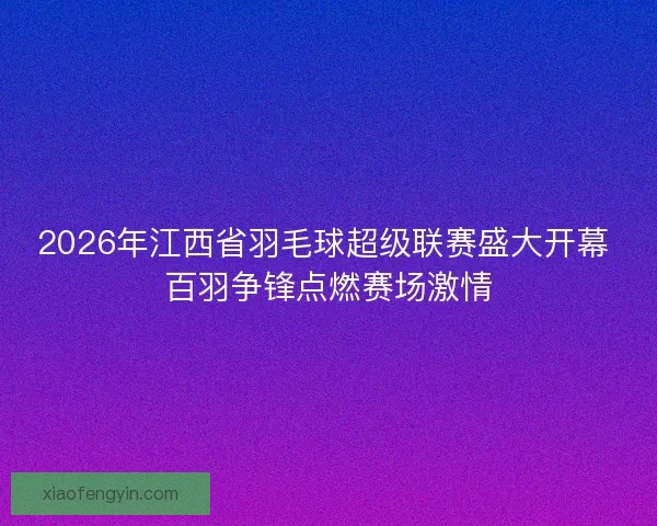 2026年江西省羽毛球超级联赛盛大开幕 百羽争锋点燃赛场激情