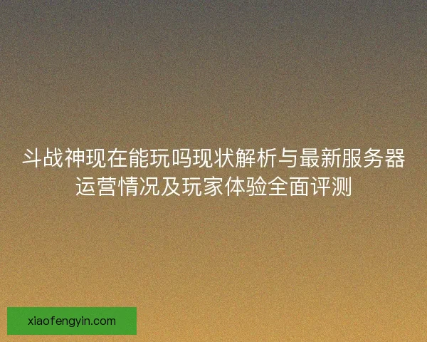 斗战神现在能玩吗现状解析与最新服务器运营情况及玩家体验全面评测